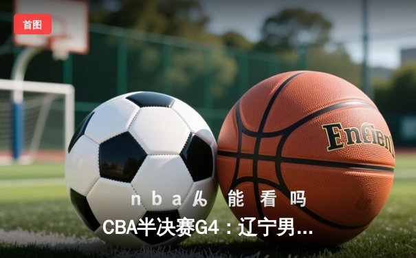 CBA半决赛G4：辽宁男篮逆转广东，赵继伟30分带队挺进总决赛