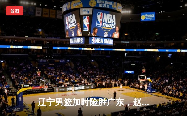 辽宁男篮加时险胜广东，赵继伟35分导演逆转好戏