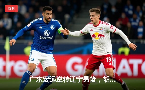 广东宏远逆转辽宁男篮，胡明轩30分率队豪取八连胜